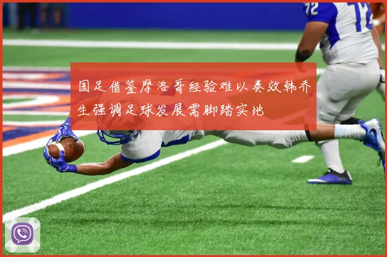 国足借鉴摩洛哥经验难以奏效韩乔生强调足球发展需脚踏实地