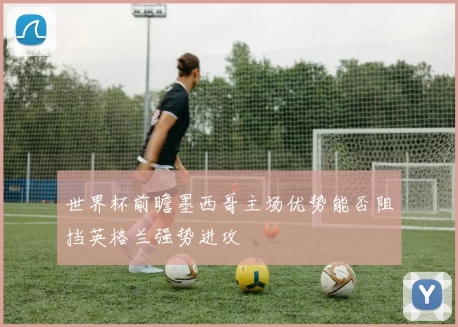 世界杯前瞻墨西哥主场优势能否阻挡英格兰强势进攻