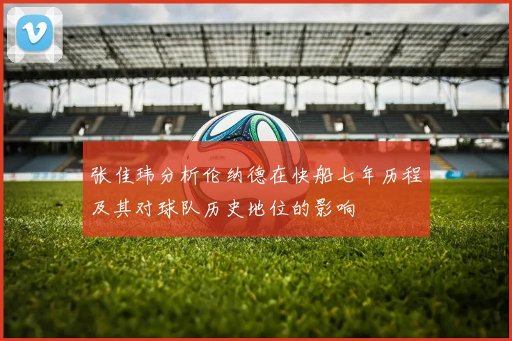 张佳玮分析伦纳德在快船七年历程及其对球队历史地位的影响