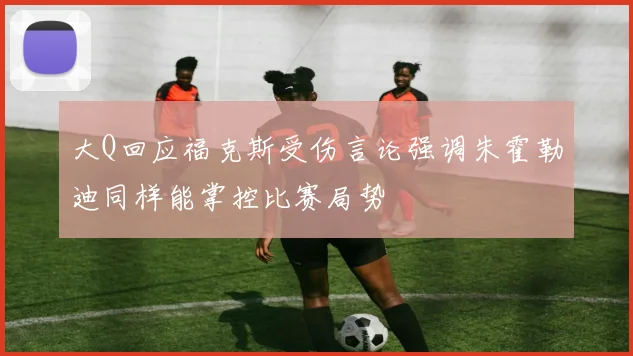 大Q回应福克斯受伤言论强调朱霍勒迪同样能掌控比赛局势