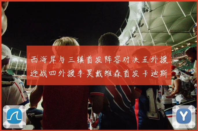 西海岸与三镇首发阵容对决五外援迎战四外援李昊戴维森首发卡迪斯出战