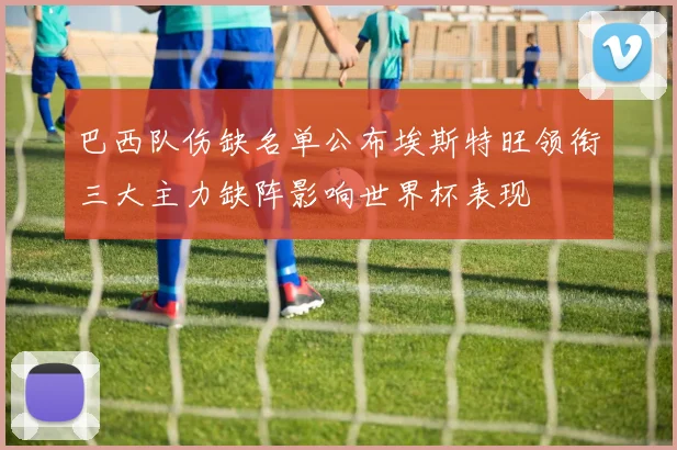 巴西队伤缺名单公布埃斯特旺领衔三大主力缺阵影响世界杯表现