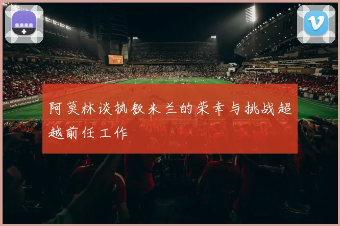 阿莫林谈执教米兰的荣幸与挑战超越前任工作