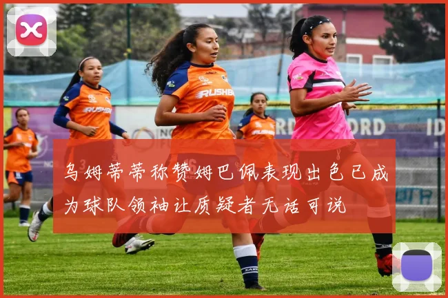乌姆蒂蒂称赞姆巴佩表现出色已成为球队领袖让质疑者无话可说