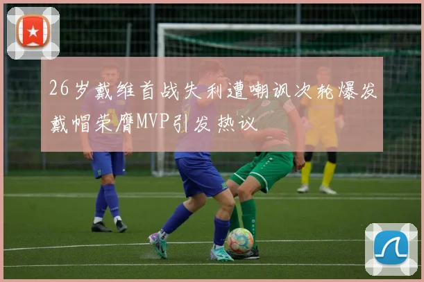 26岁戴维首战失利遭嘲讽次轮爆发戴帽荣膺MVP引发热议