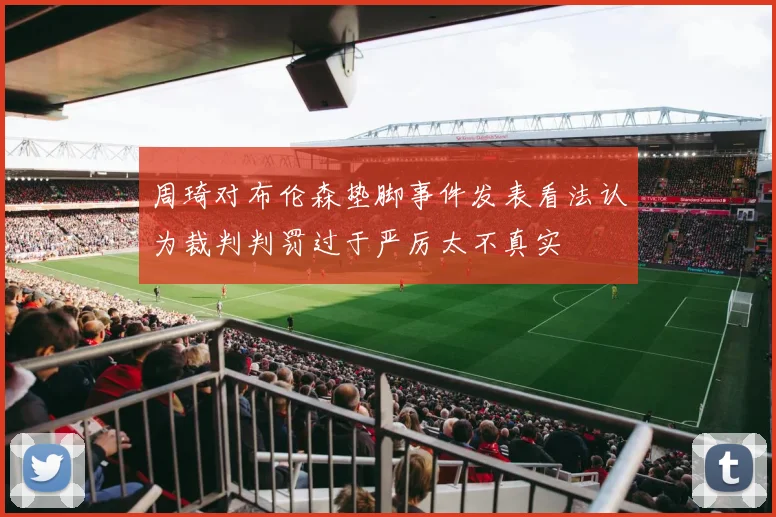 周琦对布伦森垫脚事件发表看法认为裁判判罚过于严厉太不真实