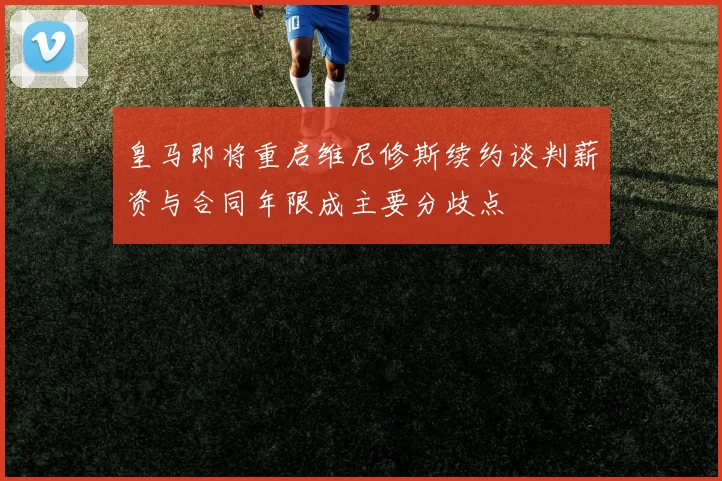 皇马即将重启维尼修斯续约谈判薪资与合同年限成主要分歧点