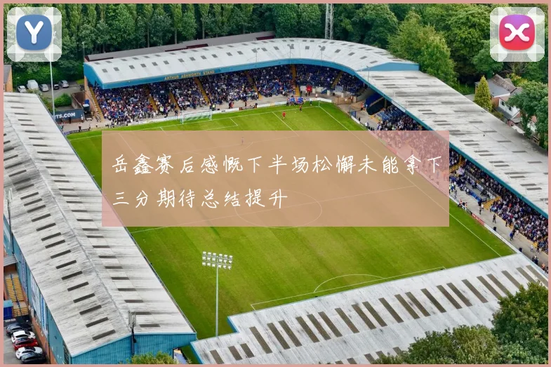 岳鑫赛后感慨下半场松懈未能拿下三分期待总结提升