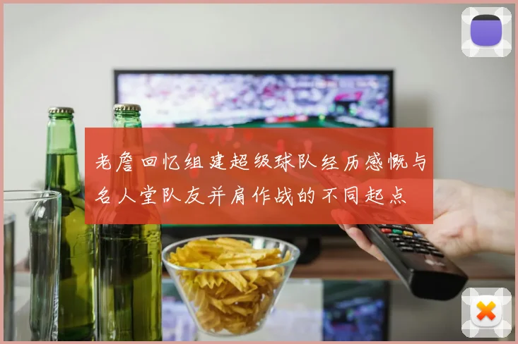 老詹回忆组建超级球队经历感慨与名人堂队友并肩作战的不同起点
