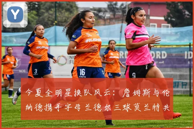 今夏全明星换队风云：詹姆斯与伦纳德携手字母兰德尔三球莫兰特共创辉煌