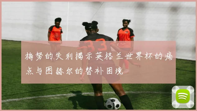 梅努的失利揭示英格兰世界杯的痛点与图赫尔的替补困境