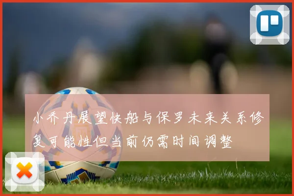 小乔丹展望快船与保罗未来关系修复可能性但当前仍需时间调整