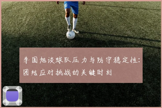 李国旭谈球队压力与防守稳定性：团结应对挑战的关键时刻