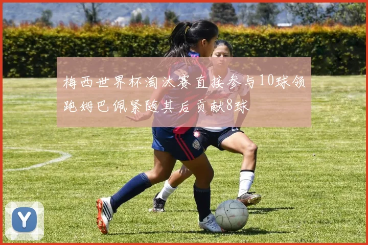 梅西世界杯淘汰赛直接参与10球领跑姆巴佩紧随其后贡献8球