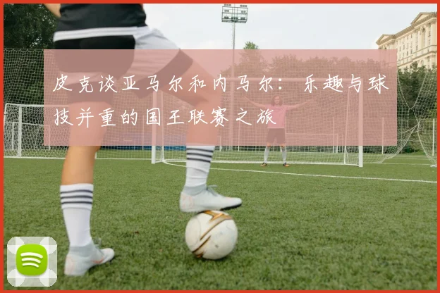皮克谈亚马尔和内马尔：乐趣与球技并重的国王联赛之旅