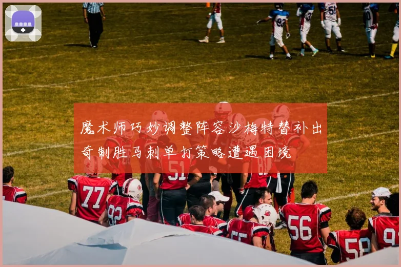 魔术师巧妙调整阵容沙梅特替补出奇制胜马刺单打策略遭遇困境