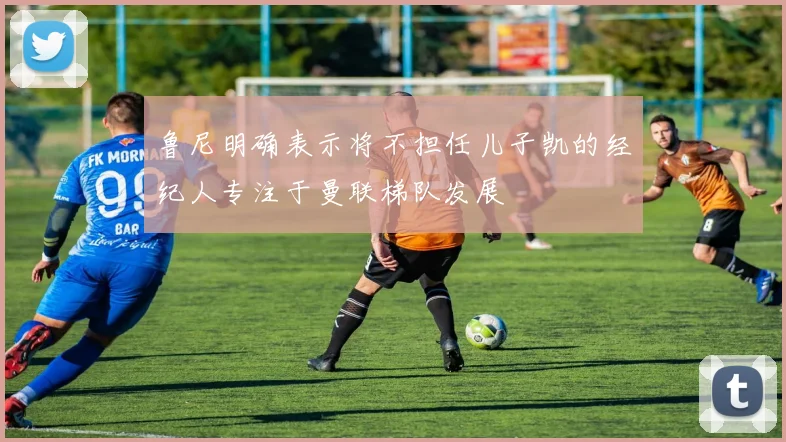 鲁尼明确表示将不担任儿子凯的经纪人专注于曼联梯队发展
